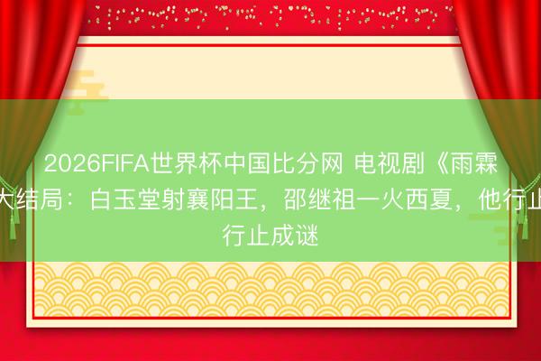 2026FIFA世界杯中国比分网 电视剧《雨霖铃》大结局:白玉堂射襄阳王,邵继祖一火西夏,他行止成谜