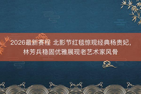 2026最新赛程 北影节红毯惊现经典杨贵妃，林芳兵稳固优雅展现老艺术家风骨