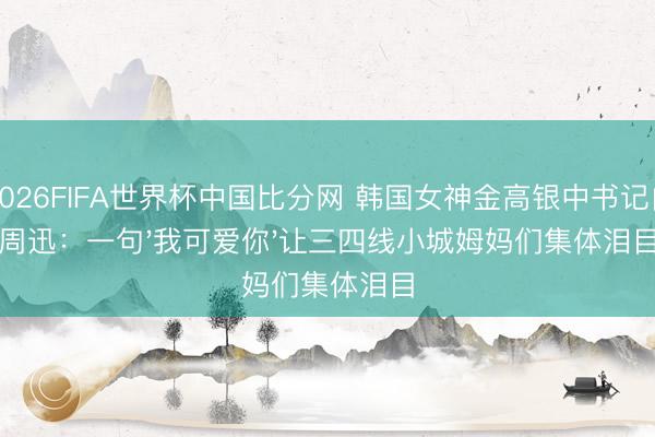 2026FIFA世界杯中国比分网 韩国女神金高银中书记白周迅:一句'我可爱你'让三四线小城姆妈们集体泪目