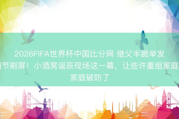 2026FIFA世界杯中国比分网 继父半跪举发话器细节刷屏！小酒窝诞辰现场这一幕，让些许重组家庭破防了