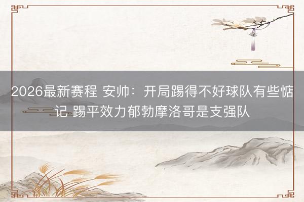 2026最新赛程 安帅:开局踢得不好球队有些惦记 踢平效力郁勃摩洛哥是支强队