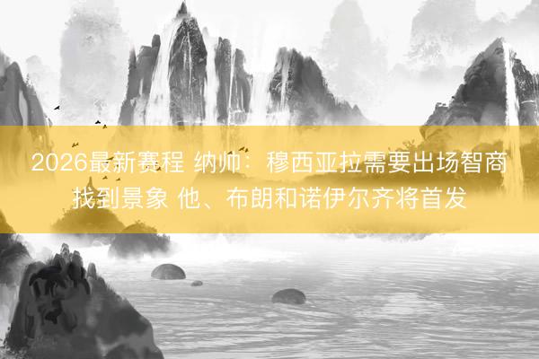 2026最新赛程 纳帅：穆西亚拉需要出场智商找到景象 他、布朗和诺伊尔齐将首发