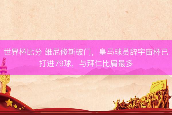 世界杯比分 维尼修斯破门，皇马球员辞宇宙杯已打进79球，与拜仁比肩最多