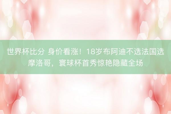 世界杯比分 身价看涨！18岁布阿迪不选法国选摩洛哥，寰球杯首秀惊艳隐藏全场