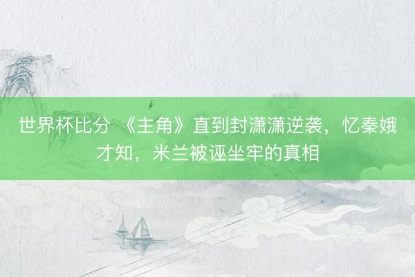 世界杯比分 《主角》直到封潇潇逆袭，忆秦娥才知，米兰被诬坐牢的真相