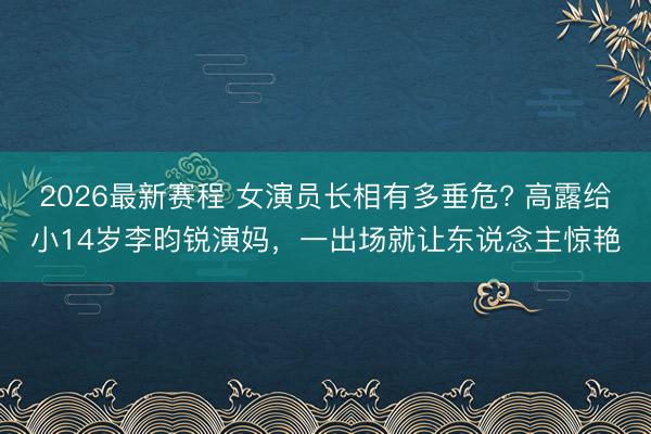 2026最新赛程 女演员长相有多垂危? 高露给小14岁李昀锐演妈，一出场就让东说念主惊艳