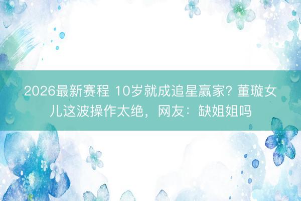 2026最新赛程 10岁就成追星赢家? 董璇女儿这波操作太绝，网友：缺姐姐吗