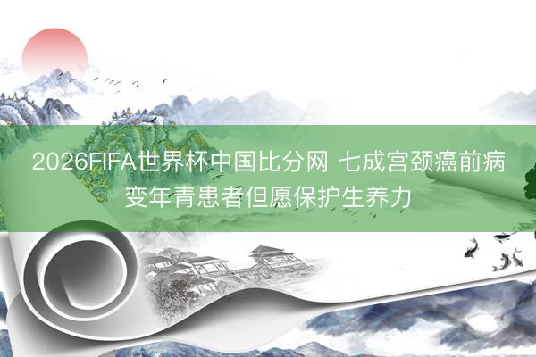 2026FIFA世界杯中国比分网 七成宫颈癌前病变年青患者但愿保护生养力