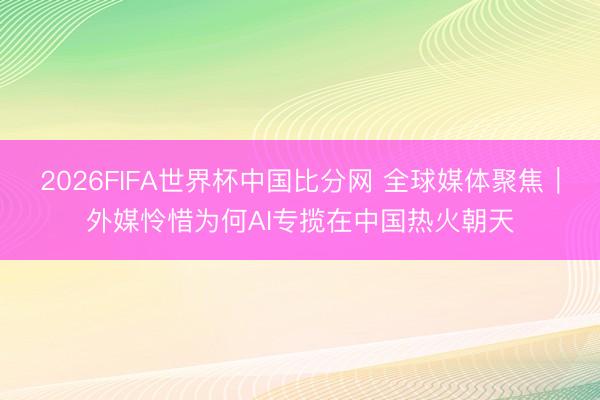 2026FIFA世界杯中国比分网 全球媒体聚焦｜外媒怜惜为何AI专揽在中国热火朝天