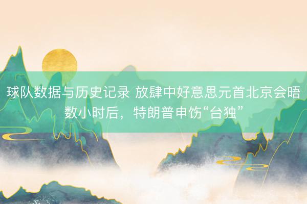 球队数据与历史记录 放肆中好意思元首北京会晤数小时后，特朗普申饬“台独”