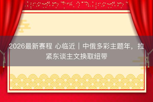 2026最新赛程 心临近|中俄多彩主题年,拉紧东谈主文换取纽带