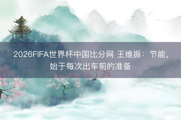 2026FIFA世界杯中国比分网 王维振:节能,始于每次出车前的准备