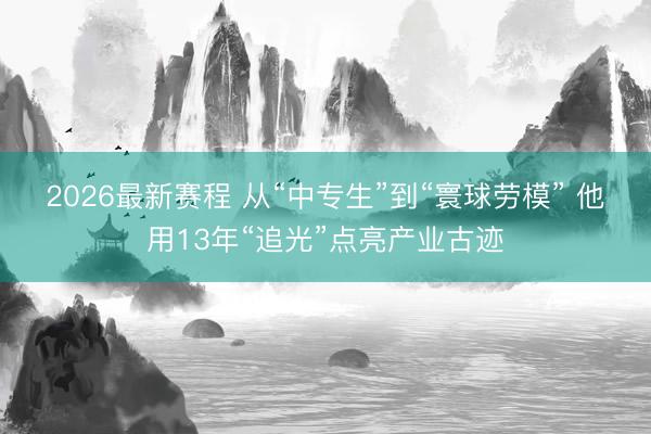 2026最新赛程 从“中专生”到“寰球劳模” 他用13年“追光”点亮产业古迹