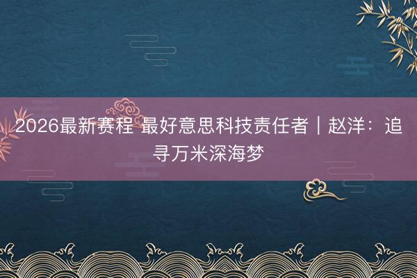 2026最新赛程 最好意思科技责任者|赵洋:追寻万米深海梦