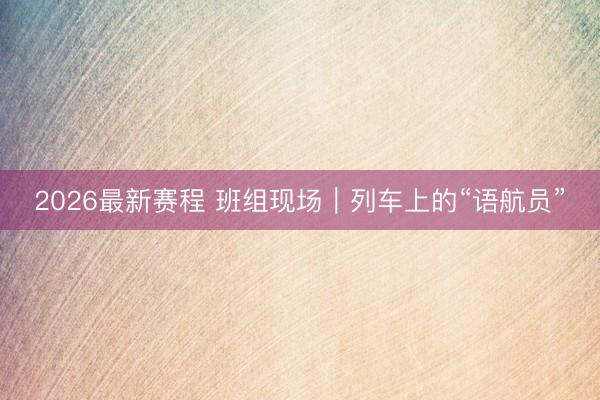 2026最新赛程 班组现场|列车上的“语航员”