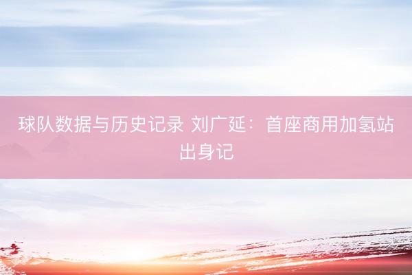 球队数据与历史记录 刘广延：首座商用加氢站出身记
