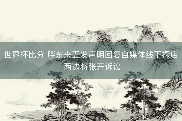 世界杯比分 胖东来五发声明回复自媒体线下探店 两边将张开诉讼