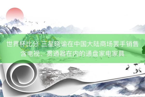 世界杯比分 三星晓谕在中国大陆商场罢手销售含电视、贯通器在内的通盘家电家具