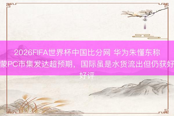 2026FIFA世界杯中国比分网 华为朱懂东称鸿蒙PC市集发达超预期，国际虽是水货流出但仍获好评
