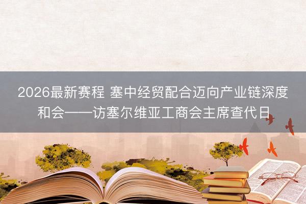 2026最新赛程 塞中经贸配合迈向产业链深度和会——访塞尔维亚工商会主席查代日