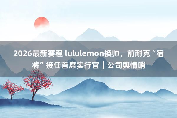 2026最新赛程 lululemon换帅，前耐克“宿将”接任首席实行官｜公司舆情哨