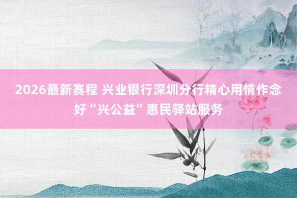 2026最新赛程 兴业银行深圳分行精心用情作念好“兴公益”惠民驿站服务