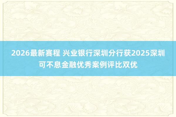 2026最新赛程 兴业银行深圳分行获2025深圳可不息金融优秀案例评比双优