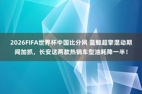 2026FIFA世界杯中国比分网 蓝鲸超擎混动期间加抓，长安这两款热销车型油耗降一半！