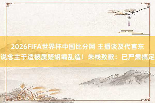 2026FIFA世界杯中国比分网 主播谈及代言东说念主于适被质疑胡编乱造!朱栈致歉:已严肃搞定