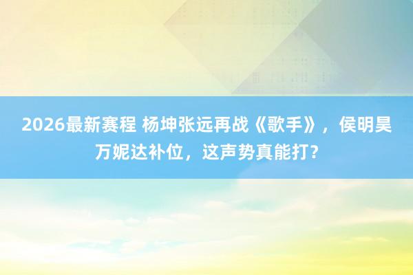 2026最新赛程 杨坤张远再战《歌手》，侯明昊万妮达补位，这声势真能打？