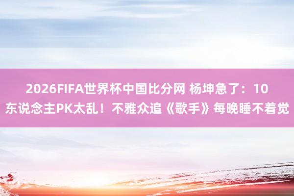 2026FIFA世界杯中国比分网 杨坤急了：10东说念主PK太乱！不雅众追《歌手》每晚睡不着觉