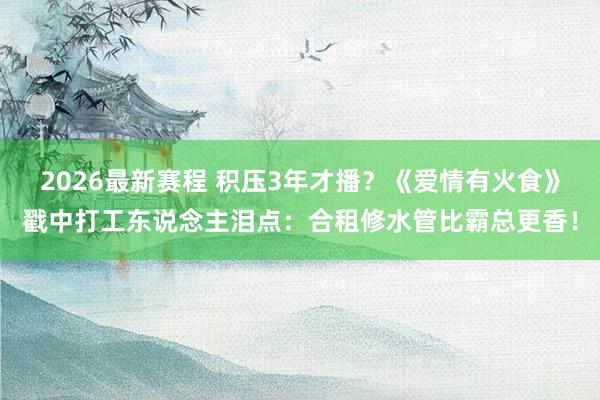 2026最新赛程 积压3年才播？《爱情有火食》戳中打工东说念主泪点：合租修水管比霸总更香！