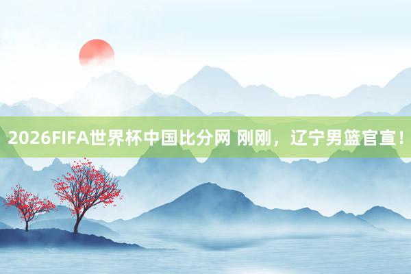 2026FIFA世界杯中国比分网 刚刚，辽宁男篮官宣！