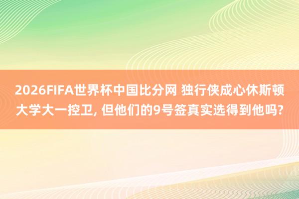 2026FIFA世界杯中国比分网 独行侠成心休斯顿大学大一控卫， 但他们的9号签真实选得到他吗?
