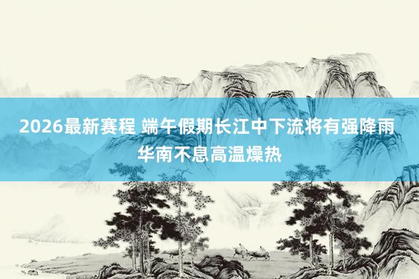 2026最新赛程 端午假期长江中下流将有强降雨 华南不息高温燥热
