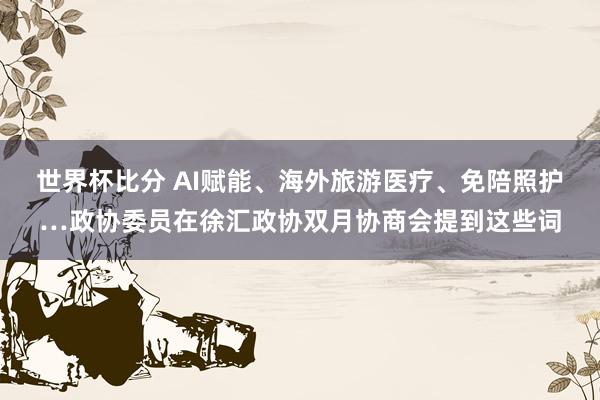 世界杯比分 AI赋能、海外旅游医疗、免陪照护…政协委员在徐汇政协双月协商会提到这些词
