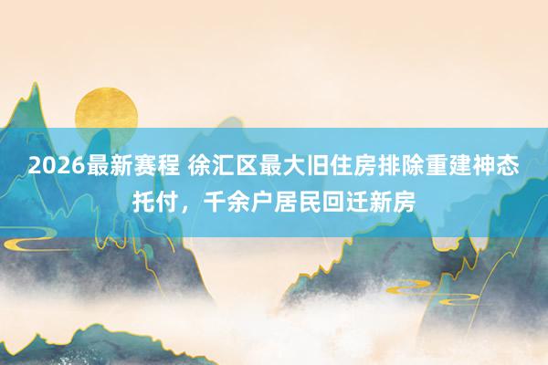 2026最新赛程 徐汇区最大旧住房排除重建神态托付，千余户居民回迁新房