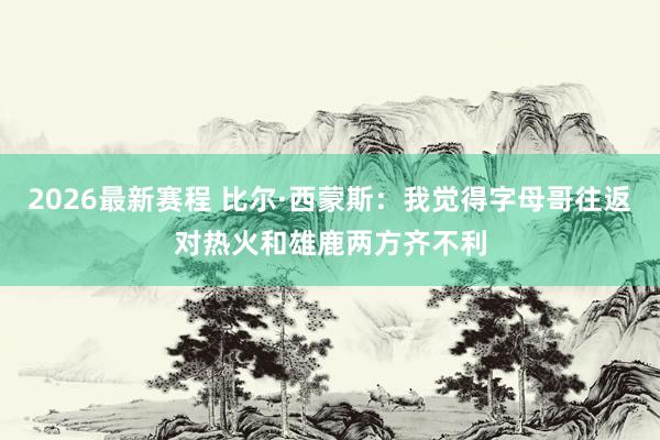 2026最新赛程 比尔·西蒙斯：我觉得字母哥往返对热火和雄鹿两方齐不利