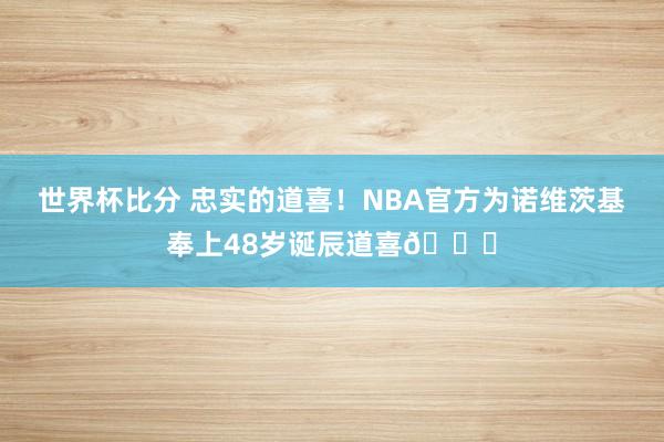 世界杯比分 忠实的道喜！NBA官方为诺维茨基奉上48岁诞辰道喜🎂