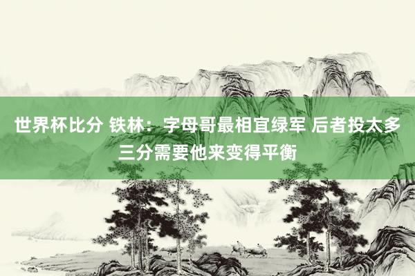 世界杯比分 铁林：字母哥最相宜绿军 后者投太多三分需要他来变得平衡