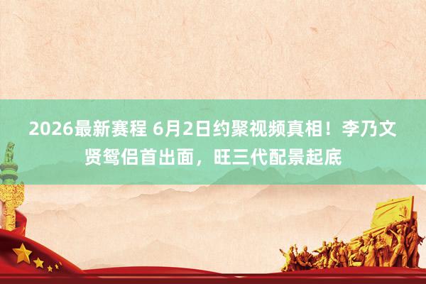 2026最新赛程 6月2日约聚视频真相！李乃文贤鸳侣首出面，旺三代配景起底