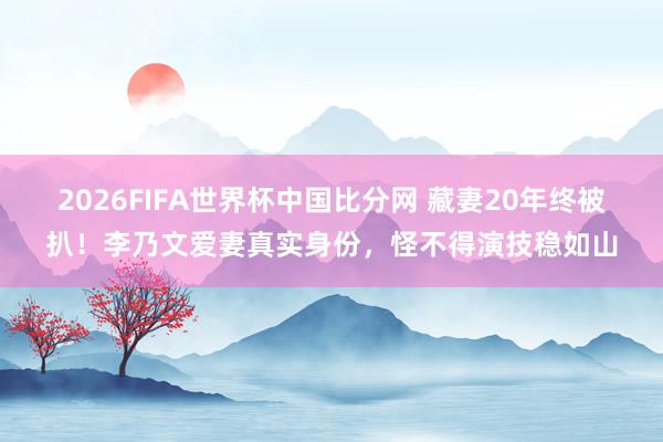 2026FIFA世界杯中国比分网 藏妻20年终被扒!李乃文爱妻真实身份,怪不得演技稳如山