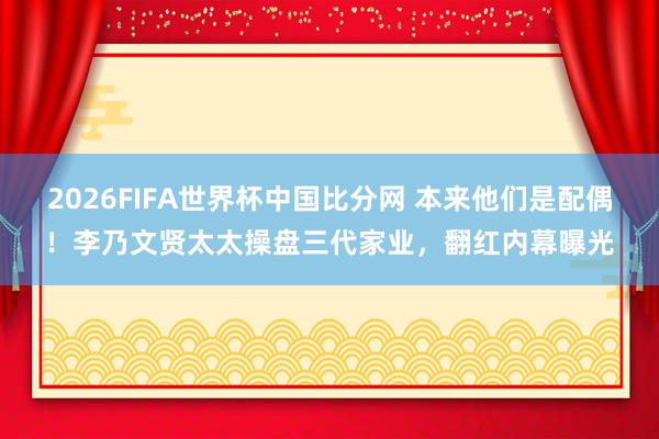 2026FIFA世界杯中国比分网 本来他们是配偶！李乃文贤太太操盘三代家业，翻红内幕曝光