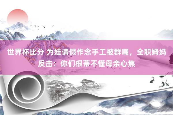 世界杯比分 为娃请假作念手工被群嘲,全职姆妈反击:你们根蒂不懂母亲心焦